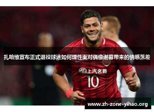 扎哈维宣布正式退役球迷如何理性面对偶像谢幕带来的情感落差