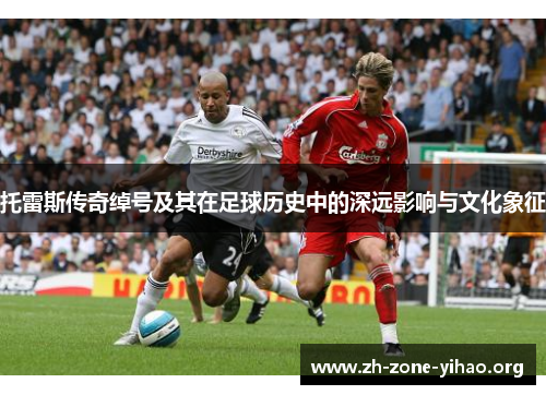 托雷斯传奇绰号及其在足球历史中的深远影响与文化象征